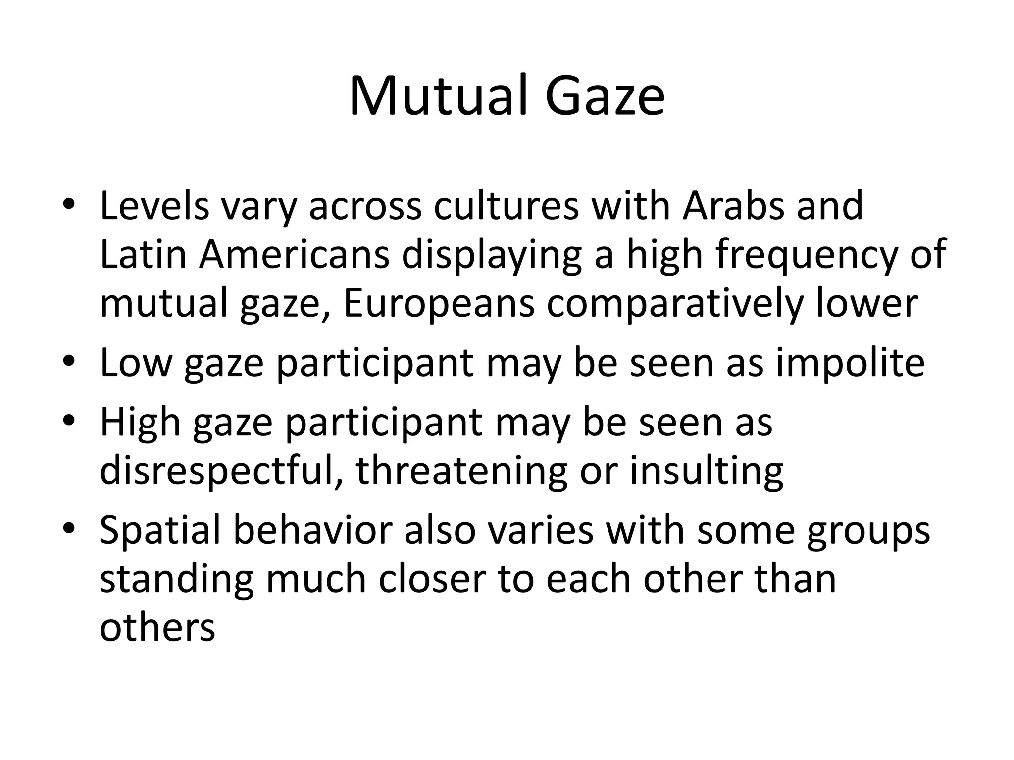 Mutual Gaze
• Levels vary across cultures with Arabs and
  Latin Americans displaying a high frequency of
  mutual gaze, Europeans comparatively lower
• Low gaze participant may be seen as impolite
• High gaze participant may be seen as
  disrespectful, threatening or insulting
• Spatial behavior also varies with some groups
  standing much closer to each other than
  others
 