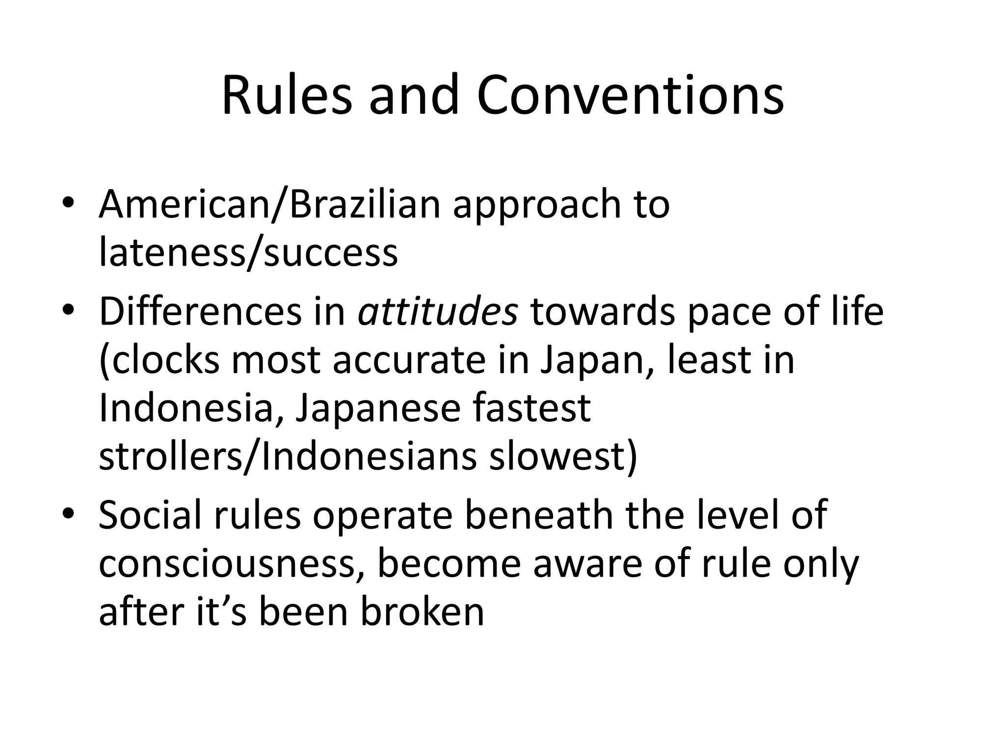 Rules and Conventions
• American/Brazilian approach to
  lateness/success
• Differences in attitudes towards pace of life
  (clocks most accurate in Japan, least in
  Indonesia, Japanese fastest
  strollers/Indonesians slowest)
• Social rules operate beneath the level of
  consciousness, become aware of rule only
  after it’s been broken
 