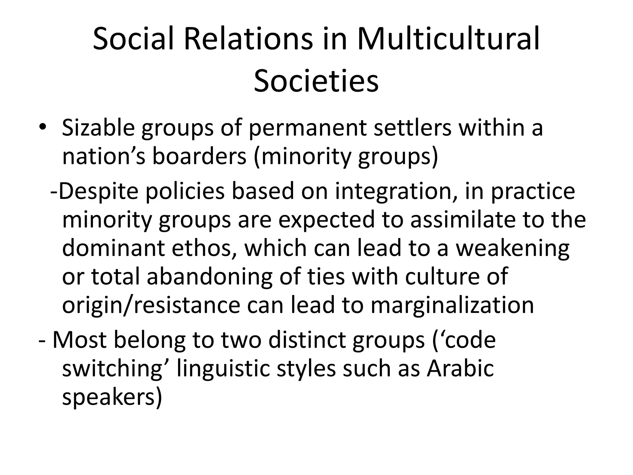 Social Relations in Multicultural
                 Societies
• Sizable groups of permanent settlers within a
   nation’s boarders (minority groups)
  -Despite policies based on integration, in practice
   minority groups are expected to assimilate to the
   dominant ethos, which can lead to a weakening
   or total abandoning of ties with culture of
   origin/resistance can lead to marginalization
- Most belong to two distinct groups (‘code
   switching’ linguistic styles such as Arabic
   speakers)
 