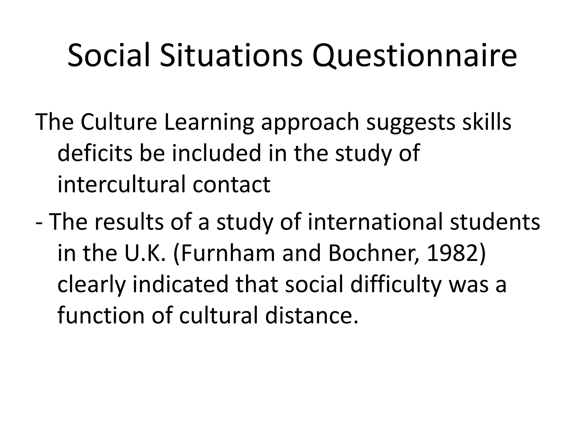 Social Situations Questionnaire
The Culture Learning approach suggests skills
   deficits be included in the study of
   intercultural contact
- The results of a study of international students
   in the U.K. (Furnham and Bochner, 1982)
   clearly indicated that social difficulty was a
   function of cultural distance.
 