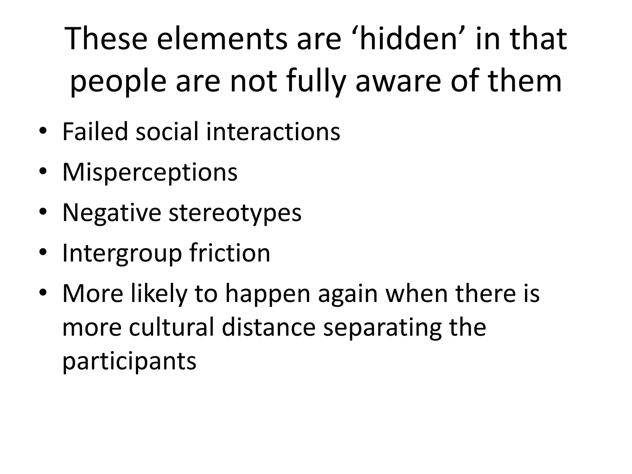 These elements are ‘hidden’ in that
    people are not fully aware of them
•   Failed social interactions
•   Misperceptions
•   Negative stereotypes
•   Intergroup friction
•   More likely to happen again when there is
    more cultural distance separating the
    participants
 