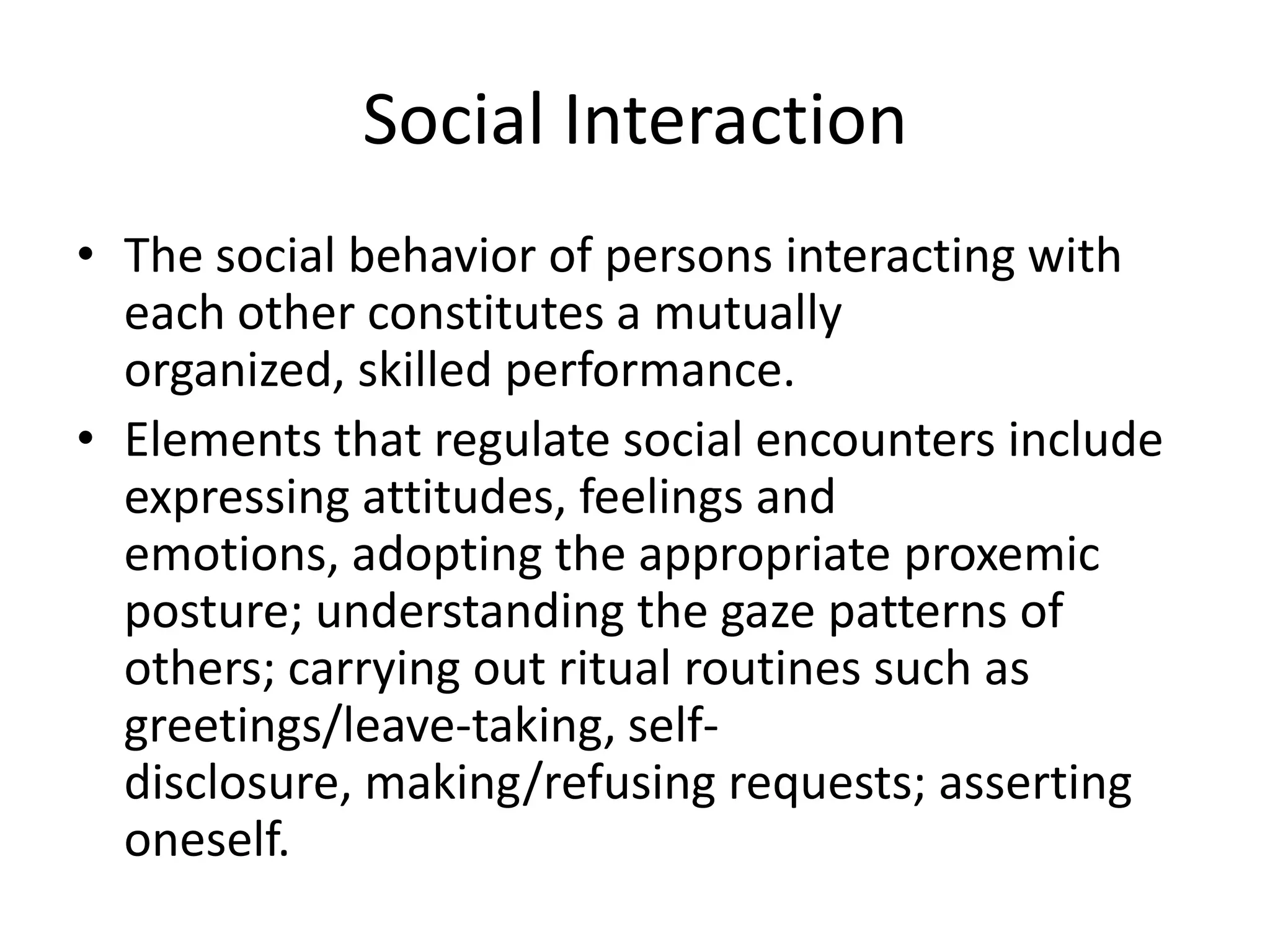 Social Interaction
• The social behavior of persons interacting with
  each other constitutes a mutually
  organized, skilled performance.
• Elements that regulate social encounters include
  expressing attitudes, feelings and
  emotions, adopting the appropriate proxemic
  posture; understanding the gaze patterns of
  others; carrying out ritual routines such as
  greetings/leave-taking, self-
  disclosure, making/refusing requests; asserting
  oneself.
 