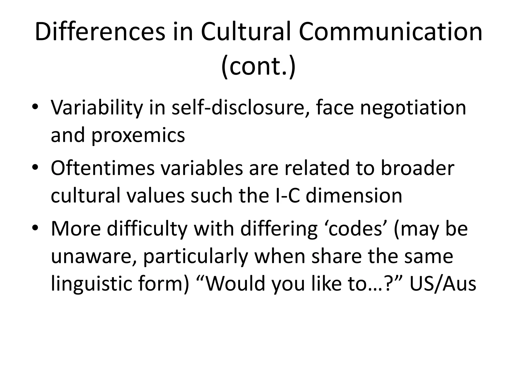 Differences in Cultural Communication
                (cont.)
• Variability in self-disclosure, face negotiation
  and proxemics
• Oftentimes variables are related to broader
  cultural values such the I-C dimension
• More difficulty with differing ‘codes’ (may be
  unaware, particularly when share the same
  linguistic form) “Would you like to…?” US/Aus
 