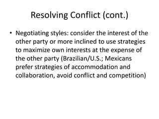 Resolving Conflict (cont.)
• Negotiating styles: consider the interest of the
  other party or more inclined to use strategies
  to maximize own interests at the expense of
  the other party (Brazilian/U.S.; Mexicans
  prefer strategies of accommodation and
  collaboration, avoid conflict and competition)
 