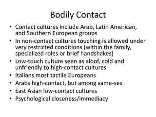Bodily Contact
• Contact cultures include Arab, Latin American,
  and Southern European groups
• In non-contact cultures touching is allowed under
  very restricted conditions (within the family,
  specialized roles or brief handshakes)
• Low-touch culture seen as aloof, cold and
  unfriendly to high-contact cultures
• Italians most tactile Europeans
• Arabs high-contact, but among same-sex
• East Asian low-contact cultures
• Psychological closeness/immediacy
 