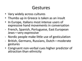 Gestures
• Vary widely across cultures
• Thumbs up in Greece is taken as an insult
• In Europe, Italians most intense users of
  expressive hand movements in conversation
- French, Spanish, Portuguese, East European
  Jews—very expressive
- Nordic people make little use of gesticulation
- British, Germans, Russians, Dutch—moderate
  gestures
• Congruent non-verbal cues higher predictor of
  attraction than ethnicity
 