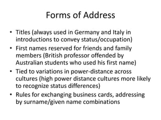 Forms of Address
• Titles (always used in Germany and Italy in
  introductions to convey status/occupation)
• First names reserved for friends and family
  members (British professor offended by
  Australian students who used his first name)
• Tied to variations in power-distance across
  cultures (high power distance cultures more likely
  to recognize status differences)
• Rules for exchanging business cards, addressing
  by surname/given name combinations
 