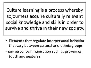 Culture learning is a process whereby
 sojourners acquire culturally relevant
social knowledge and skills in order to
survive and thrive in their new society.

• Elements that regulate interpersonal behavior
  that vary between cultural and ethnic groups
-non-verbal communication such as proxemics,
  touch and gestures
 