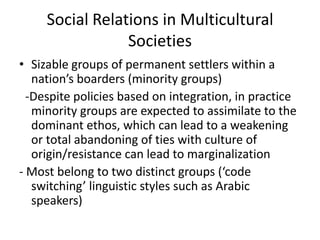 Social Relations in Multicultural
                 Societies
• Sizable groups of permanent settlers within a
   nation’s boarders (minority groups)
  -Despite policies based on integration, in practice
   minority groups are expected to assimilate to the
   dominant ethos, which can lead to a weakening
   or total abandoning of ties with culture of
   origin/resistance can lead to marginalization
- Most belong to two distinct groups (‘code
   switching’ linguistic styles such as Arabic
   speakers)
 