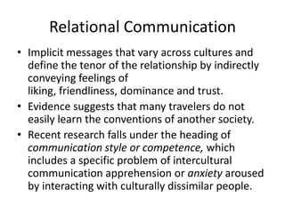 Relational Communication
• Implicit messages that vary across cultures and
  define the tenor of the relationship by indirectly
  conveying feelings of
  liking, friendliness, dominance and trust.
• Evidence suggests that many travelers do not
  easily learn the conventions of another society.
• Recent research falls under the heading of
  communication style or competence, which
  includes a specific problem of intercultural
  communication apprehension or anxiety aroused
  by interacting with culturally dissimilar people.
 