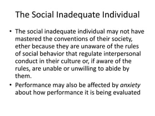 The Social Inadequate Individual
• The social inadequate individual may not have
  mastered the conventions of their society,
  ether because they are unaware of the rules
  of social behavior that regulate interpersonal
  conduct in their culture or, if aware of the
  rules, are unable or unwilling to abide by
  them.
• Performance may also be affected by anxiety
  about how performance it is being evaluated
 