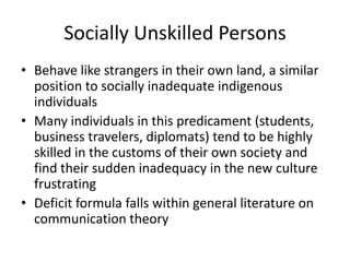Socially Unskilled Persons
• Behave like strangers in their own land, a similar
  position to socially inadequate indigenous
  individuals
• Many individuals in this predicament (students,
  business travelers, diplomats) tend to be highly
  skilled in the customs of their own society and
  find their sudden inadequacy in the new culture
  frustrating
• Deficit formula falls within general literature on
  communication theory
 