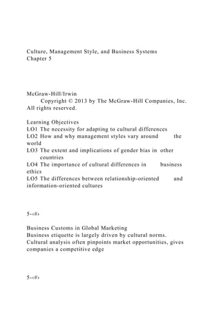 Culture, Management Style, and Business Systems
Chapter 5
McGraw-Hill/Irwin
Copyright © 2013 by The McGraw-Hill Companies, Inc.
All rights reserved.
Learning Objectives
LO1 The necessity for adapting to cultural differences
LO2 How and why management styles vary around the
world
LO3 The extent and implications of gender bias in other
countries
LO4 The importance of cultural differences in business
ethics
LO5 The differences between relationship-oriented and
information-oriented cultures
5-‹#›
Business Customs in Global Marketing
Business etiquette is largely driven by cultural norms.
Cultural analysis often pinpoints market opportunities, gives
companies a competitive edge
5-‹#›
 
