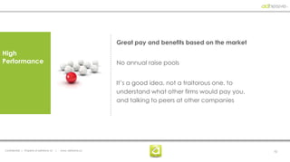 Great pay and benefits based on the market
High
Performance                                                       No annual raise pools


                                                                  It’s a good idea, not a traitorous one, to
                                                                  understand what other firms would pay you,
                                                                  and talking to peers at other companies




Confidential | Property of adhesive, llc   |   www. adhesive.co                                                10
 