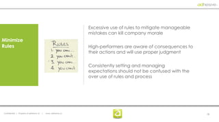 Excessive use of rules to mitigate manageable
                                                                  mistakes can kill company morale
Minimize
Rules                                                             High-performers are aware of consequences to
                                                                  their actions and will use proper judgment

                                                                  Consistently setting and managing
                                                                  expectations should not be confused with the
                                                                  over use of rules and process




Confidential | Property of adhesive, llc   |   www. adhesive.co                                                   18
 