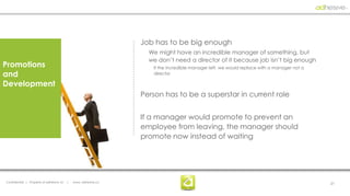Job has to be big enough
                                                                    We might have an incredible manager of something, but
                                                                    we don’t need a director of it because job isn’t big enough
Promotions                                                           If the incredible manager left, we would replace with a manager not a
and                                                                  director

Development
                                                                  Person has to be a superstar in current role


                                                                  If a manager would promote to prevent an
                                                                  employee from leaving, the manager should
                                                                  promote now instead of waiting




Confidential | Property of adhesive, llc   |   www. adhesive.co                                                                              21
 