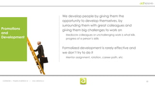 We develop people by giving them the
                                                                  opportunity to develop themselves, by
                                                                  surrounding them with great colleagues and
Promotions                                                        giving them big challenges to work on
and                                                                 Mediocre colleagues or unchallenging work is what kills
Development                                                         progress of a person’s skills


                                                                  Formalized development is rarely effective and
                                                                  we don’t try to do it
                                                                    Mentor assignment, rotation, career path, etc




Confidential | Property of adhesive, llc   |   www. adhesive.co                                                               22
 