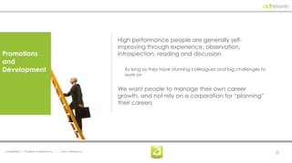High performance people are generally self-
                                                                  improving through experience, observation,
Promotions                                                        introspection, reading and discussion
and
Development                                                         As long as they have stunning colleagues and big challenges to
                                                                    work on


                                                                  We want people to manage their own career
                                                                  growth, and not rely on a corporation for “planning”
                                                                  their careers




Confidential | Property of adhesive, llc   |   www. adhesive.co                                                                      23
 