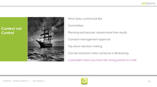 What does control look like

                                                                  Committees
Context not
Control                                                           Planning and process valued more than results

                                                                  Constant management approval

                                                                  Top-down decision making

                                                                  Can be important when someone is still learning

                                                                  Is prevalent when you have the wrong person in a role




Confidential | Property of adhesive, llc   |   www. adhesive.co                                                           26
 