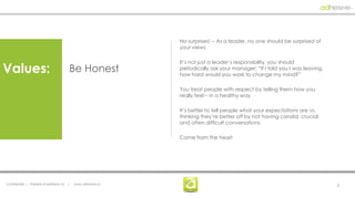 No surprises! -- As a leader, no one should be surprised of
                                                                  your views

                                                                  It’s not just a leader’s responsibility, you should
Values:                                    Be Honest              periodically ask your manager: “If I told you I was leaving,
                                                                  how hard would you work to change my mind?”

                                                                  You treat people with respect by telling them how you
                                                                  really feel – in a healthy way

                                                                  It’s better to tell people what your expectations are vs.
                                                                  thinking they’re better off by not having candid, crucial
                                                                  and often difficult conversations

                                                                  Come from the heart




Confidential | Property of adhesive, llc   |   www. adhesive.co                                                                  5
 