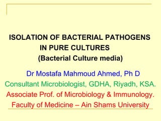 ISOLATION OF BACTERIAL PATHOGENS
IN PURE CULTURES
(Bacterial Culture media)
Dr Mostafa Mahmoud Ahmed, Ph D
Consultant Microbiologist, GDHA, Riyadh, KSA.
Associate Prof. of Microbiology & Immunology.
Faculty of Medicine – Ain Shams University
 