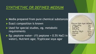 SYNTHETHIC OR DEFINED MEDIUM
 Media prepared from pure chemical substances
 Exact composition is known
 Used for special studies, eg. metabolic
requirements
 Eg: peptone water- (1% peptone + 0.5% NaCl in
water), Nutrient agar, Trypticase soya agar
 