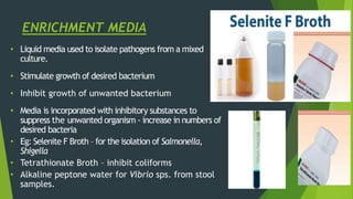 ENRICHMENT MEDIA
• Liquid media used to isolate pathogens from a mixed
culture.
• Stimulate growth of desired bacterium
• Inhibit growth of unwanted bacterium
• Media is incorporated with inhibitory substances to
suppress the unwanted organism - increase in numbers of
desired bacteria
• Eg: Selenite F Broth – for the isolation of Salmonella,
Shigella
• Tetrathionate Broth – inhibit coliforms
• Alkaline peptone water for Vibrio sps. from stool
samples.
 