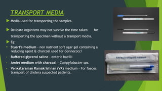TRANSPORT MEDIA
 Media used for transporting the samples.
 Delicate organisms may not survive the time taken for
transporting the specimen without a transport media.
 Eg:
• Stuart’s medium – non nutrient soft agar gel containing a
reducing agent & charcoal used for Gonnococci
• Buffered glycerol saline – enteric bacilli
• Amies medium with charcoal – Campylobacter sps.
• Venkataraman Ramakrishnan (VR) medium – For faeces
transport of cholera suspected patients.
 