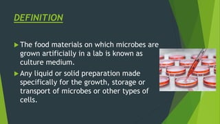 DEFINITION
 The food materials on which microbes are
grown artificially in a lab is known as
culture medium.
 Any liquid or solid preparation made
specifically for the growth, storage or
transport of microbes or other types of
cells.
 