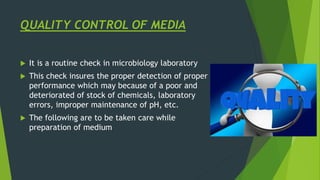 QUALITY CONTROL OF MEDIA
 It is a routine check in microbiology laboratory
 This check insures the proper detection of proper
performance which may because of a poor and
deteriorated of stock of chemicals, laboratory
errors, improper maintenance of pH, etc.
 The following are to be taken care while
preparation of medium
 