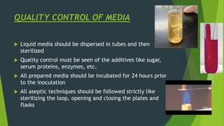 QUALITY CONTROL OF MEDIA
 Liquid media should be dispersed in tubes and then
sterilized
 Quality control must be seen of the additives like sugar,
serum proteins, enzymes, etc.
 All prepared media should be incubated for 24 hours prior
to the inoculation
 All aseptic techniques should be followed strictly like
sterilizing the loop, opening and closing the plates and
flasks
 