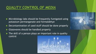 QUALITY CONTROL OF MEDIA
 Microbiology labs should be frequently fumigated using
potassium permanganate and formaldehye
 Decontamination of used stuff should be done properly
 Glasswares should be handled properly
 The skill of a person plays an important role in quality
control
 