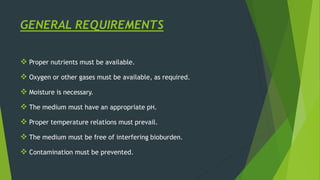 GENERAL REQUIREMENTS
 Proper nutrients must be available.
 Oxygen or other gases must be available, as required.
 Moisture is necessary.
 The medium must have an appropriate pH.
 Proper temperature relations must prevail.
 The medium must be free of interfering bioburden.
 Contamination must be prevented.
 