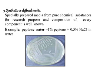 3.Syntheticor definedmedia
Specially prepared media from pure chemical substances
for research purpose and composition of every
component is well known
Example: peptone water –1% peptone + 0.5% NaCl in
water.
 
