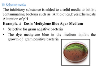 III. Selectivemedia
The inhibitory substance is added to a solid media to inhibit
contaminating bacteria such as :Antibiotics,Dyes,Chemicals
Alteration of pH
Example. a. Eosin Methylene Blue Agar Medium
• Selective for gram negative bacteria
• The dye methylene blue in the medium inhibit the
growth of gram positive bacteria
 