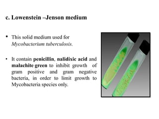 c. Lowenstein –Jenson medium
• This solid medium used for
Mycobacterium tuberculosis.
• It contain penicillin, nalidixic acid and
malachite green to inhibit growth of
gram positive and gram negative
bacteria, in order to limit growth to
Mycobacteria species only.
 
