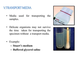 V.TRANSPORTMEDIA
• Media used for transporting the
samples.
• Delicate organisms may not survive
the time taken for transporting the
specimen without a transport media.
• Example:
– Stuart’s medium
– Buffered glycerol saline
 
