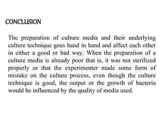 CONCLUSION
The preparation of culture media and their underlying
culture technique goes hand in hand and affect each other
in either a good or bad way. When the preparation of a
culture media is already poor that is, it was not sterilized
properly or that the experimenter made some form of
mistake on the culture process, even though the culture
technique is good, the output or the growth of bacteria
would be influenced by the quality of media used.
 