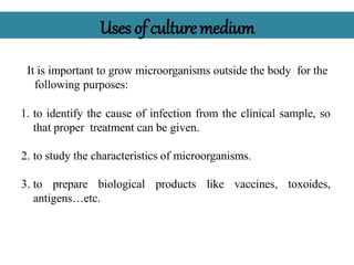 Uses of culturemedium
It is important to grow microorganisms outside the body for the
following purposes:
1. to identify the cause of infection from the clinical sample, so
that proper treatment can be given.
2. to study the characteristics of microorganisms.
3. to prepare biological products like vaccines, toxoides,
antigens…etc.
 
