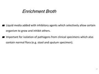Enrichment Broth
▰ Liquid media added with inhibitory agents which selectively allow certain
organism to grow and inhibit ...