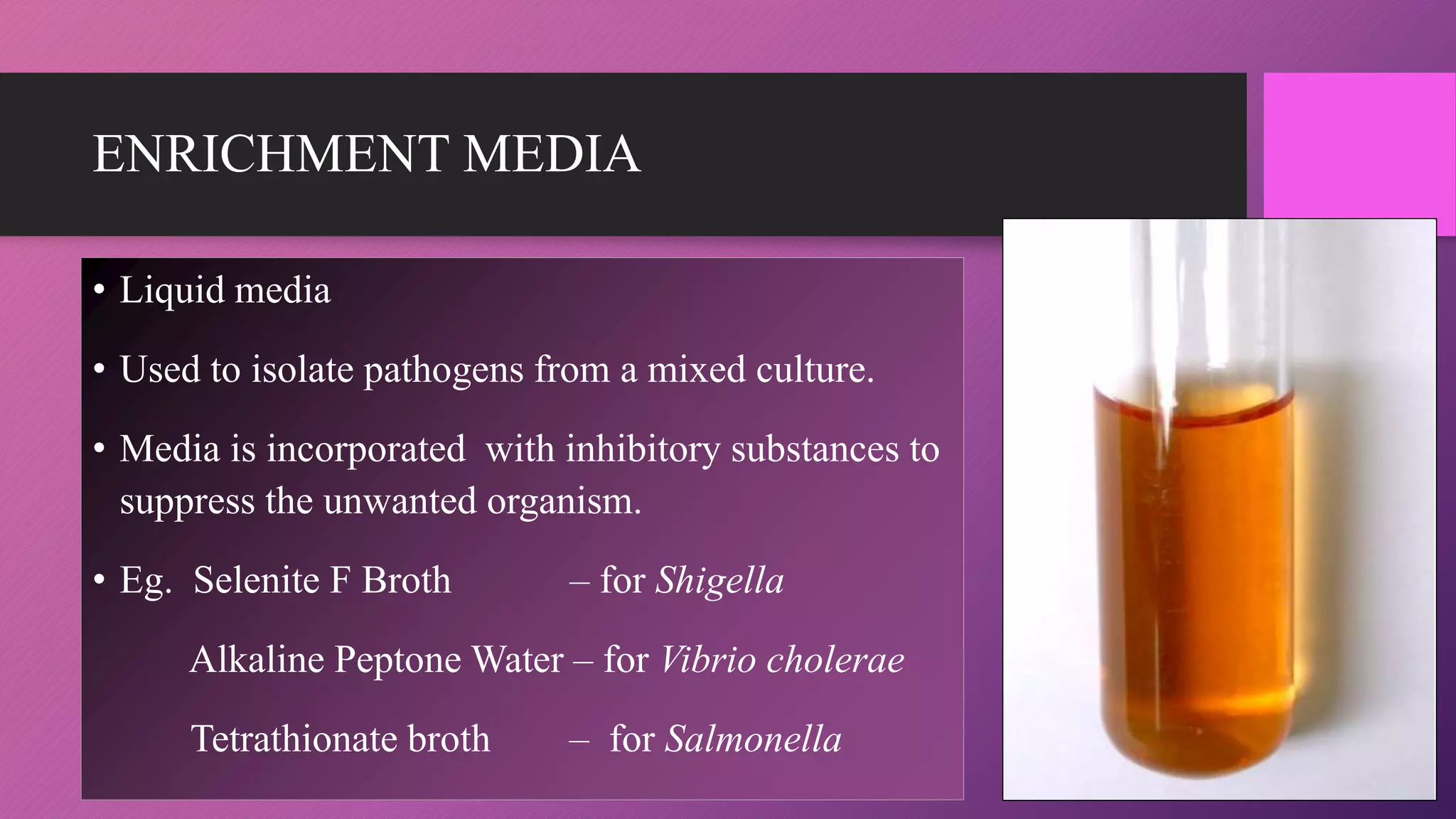 ENRICHMENT MEDIA
• Liquid media
• Used to isolate pathogens from a mixed culture.
• Media is incorporated with inhibitory substances to
suppress the unwanted organism.
• Eg. Selenite F Broth – for Shigella
Alkaline Peptone Water – for Vibrio cholerae
Tetrathionate broth – for Salmonella
 