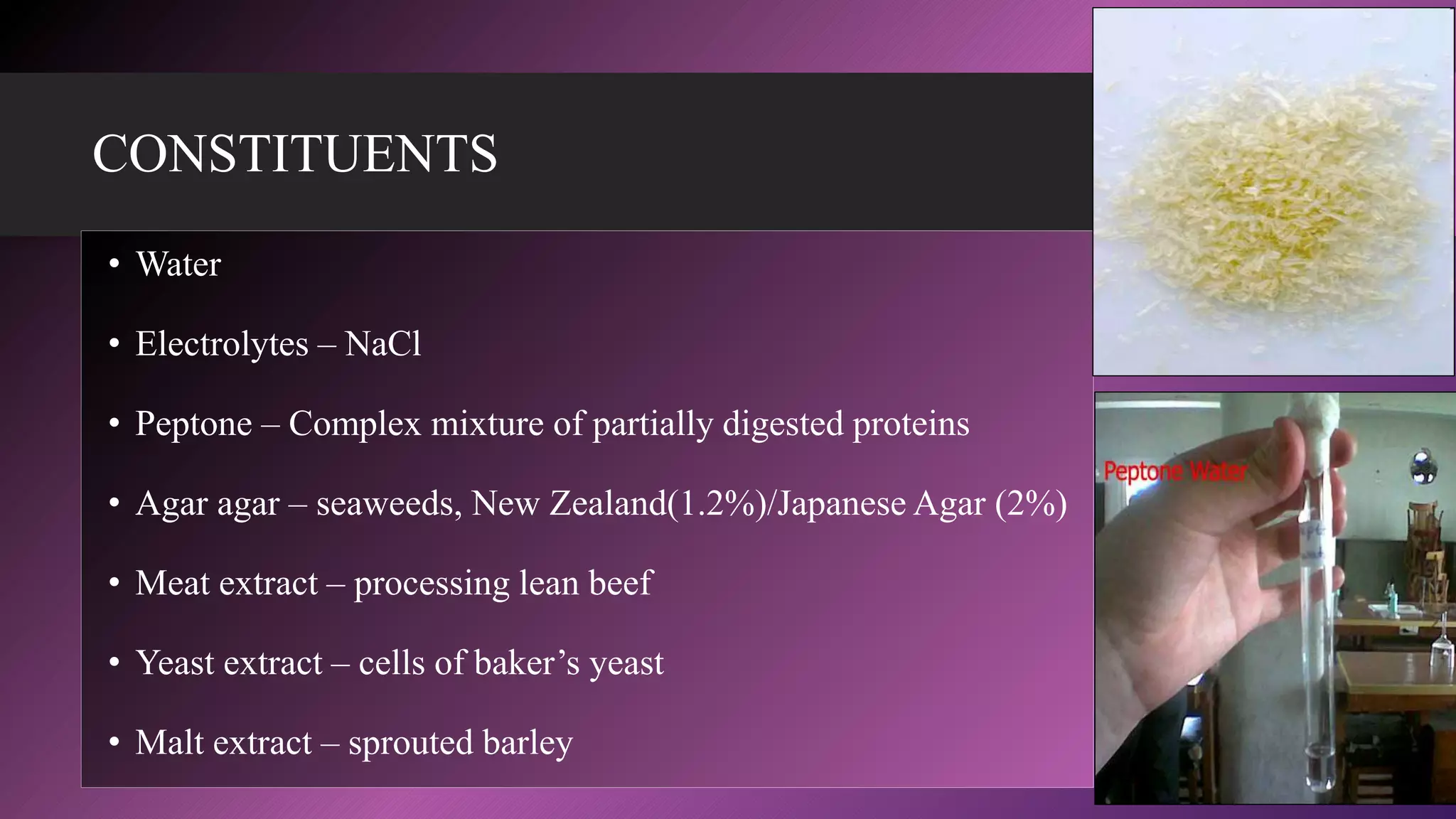CONSTITUENTS
• Water
• Electrolytes – NaCl
• Peptone – Complex mixture of partially digested proteins
• Agar agar – seaweeds, New Zealand(1.2%)/Japanese Agar (2%)
• Meat extract – processing lean beef
• Yeast extract – cells of baker’s yeast
• Malt extract – sprouted barley
 