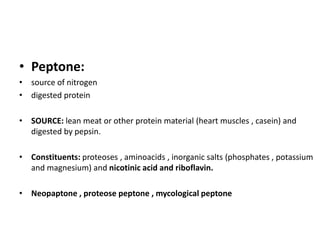 • Peptone:
• source of nitrogen
• digested protein
• SOURCE: lean meat or other protein material (heart muscles , casein) and
digested by pepsin.
• Constituents: proteoses , aminoacids , inorganic salts (phosphates , potassium
and magnesium) and nicotinic acid and riboflavin.
• Neopaptone , proteose peptone , mycological peptone
 