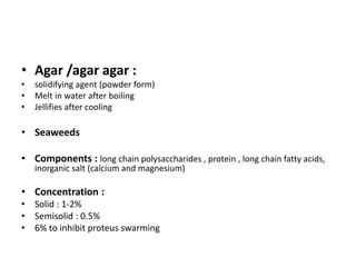 • Agar /agar agar :
• solidifying agent (powder form)
• Melt in water after boiling
• Jellifies after cooling
• Seaweeds
• Components : long chain polysaccharides , protein , long chain fatty acids,
inorganic salt (calcium and magnesium)
• Concentration :
• Solid : 1-2%
• Semisolid : 0.5%
• 6% to inhibit proteus swarming
 
