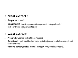 • Meat extract :
• Prepared : beef
• Constituent : protein degradation product , inorganic salts ,
carbohydrates and growth factors
• Yeast extract:
• Prepared : washed cells of Baker’s yeast
• Constituent : aminoacids , inorganic salts (potassium and phosphates) and
carbohydrates
• vitamins, carbohydrates, organic nitrogen compounds and salts.
 