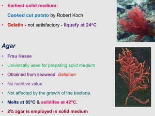 • Earliest solid medium:
Cooked cut potato by Robert Koch
• Gelatin - not satisfactory - liquefy at 24oC
Agar
• Frau Hesse
• Universally used for preparing solid medium
• Obtained from seaweed: Gelidium
• No nutritive value
• Not affected by the growth of the bacteria.
• Melts at 85°C & solidifes at 42°C.
• 2% agar is employed in solid medium
 