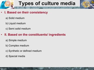 Types of culture media
• I. Based on their consistency
a) Solid medium
b) Liquid medium
c) Semi solid medium
• II. Based on the constituents/ ingredients
a) Simple medium
b) Complex medium
c) Synthetic or defined medium
d) Special media
 