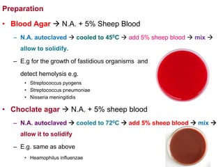 Preparation
• Blood Agar  N.A. + 5% Sheep Blood
– N.A. autoclaved  cooled to 450C  add 5% sheep blood  mix 
allow to solidify.
– E.g for the growth of fastidious organisms and
detect hemolysis e.g.
• Streptococcus pyogens
• Streptococcus pneumoniae
• Nisseria meningitidis
• Choclate agar  N.A. + 5% sheep blood
– N.A. autoclaved  cooled to 720C  add 5% sheep blood  mix 
allow it to solidify
– E.g. same as above
• Heamophilus influenzae
 