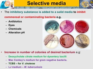 Selective media
• The inhibitory substance is added to a solid media to inhibit
commensal or contaminating bacteria e.g.
– Antibiotics
– Dyes
– Chemicals
– Alteration pH
• Increase in number of colonies of desired bacterium e.g:
– Deoxycholate citrate medium for dysentery bacilli
– Mac Conkey’s medium for gram negative bacteria.
– TCBS – for V. cholerae
– LJ medium – M. tuberculosis
 