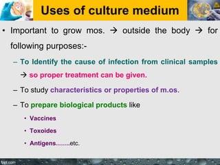 Uses of culture medium
• Important to grow mos.  outside the body  for
following purposes:-
– To Identify the cause of infection from clinical samples
 so proper treatment can be given.
– To study characteristics or properties of m.os.
– To prepare biological products like
• Vaccines
• Toxoides
• Antigens…….etc.
 